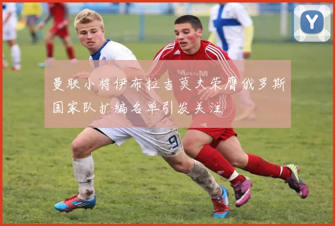 曼联小将伊布拉吉莫夫荣膺俄罗斯国家队扩编名单引发关注