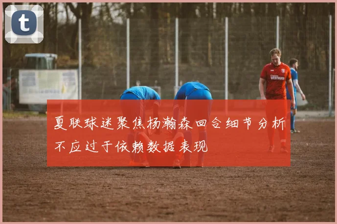 夏联球迷聚焦杨瀚森回合细节分析不应过于依赖数据表现