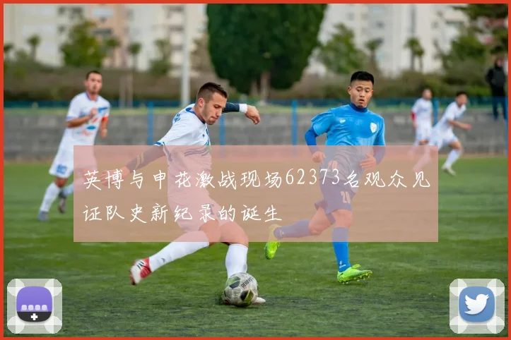 英博与申花激战现场62373名观众见证队史新纪录的诞生