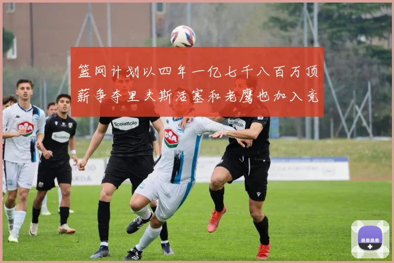 篮网计划以四年一亿七千八百万顶薪争夺里夫斯活塞和老鹰也加入竞标行列