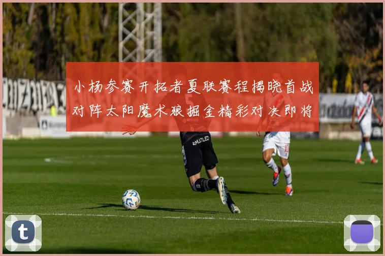小杨参赛开拓者夏联赛程揭晓首战对阵太阳魔术狼掘金精彩对决即将开启