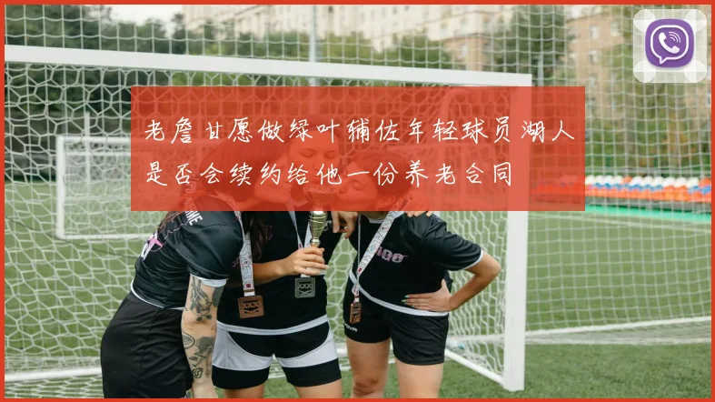 老詹甘愿做绿叶辅佐年轻球员湖人是否会续约给他一份养老合同