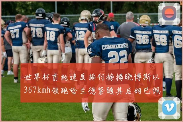世界杯首轮速度排行榜揭晓博斯以367kmh领跑哈兰德紧随其后姆巴佩位列第九