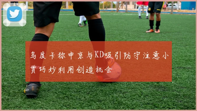 乌度卡称申京与KD吸引防守注意小贾巧妙利用创造机会