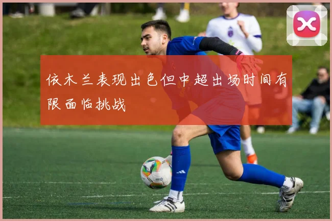 依木兰表现出色但中超出场时间有限面临挑战