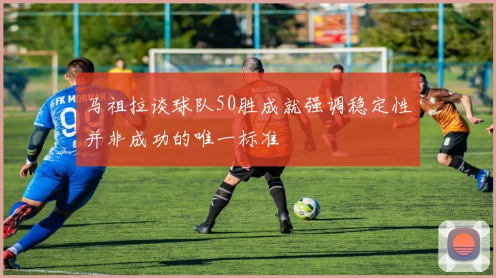 马祖拉谈球队50胜成就强调稳定性并非成功的唯一标准