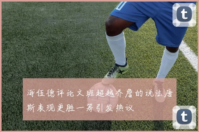 海伍德评论文班超越乔詹的说法唐斯表现更胜一筹引发热议