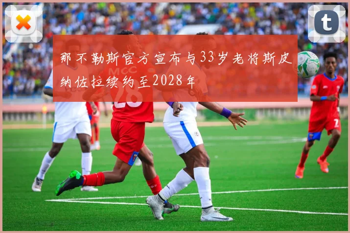 那不勒斯官方宣布与33岁老将斯皮纳佐拉续约至2028年