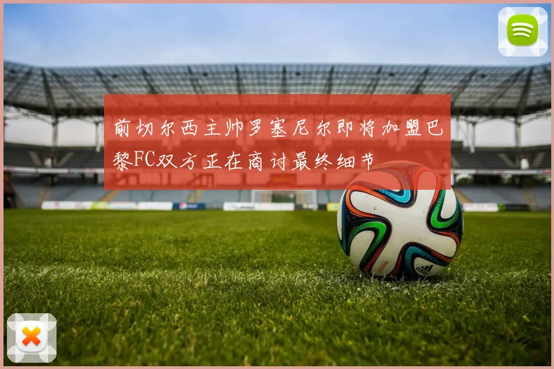 前切尔西主帅罗塞尼尔即将加盟巴黎FC双方正在商讨最终细节