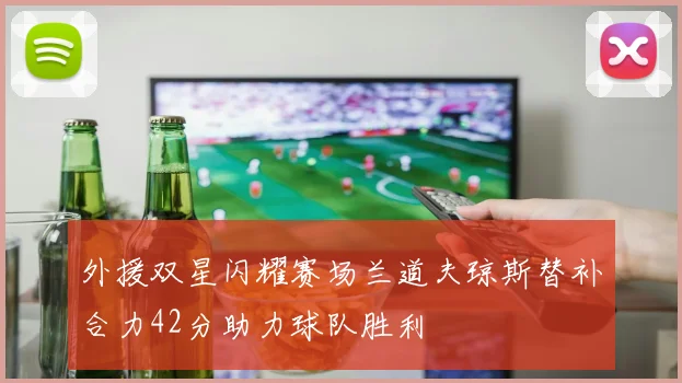 外援双星闪耀赛场兰道夫琼斯替补合力42分助力球队胜利