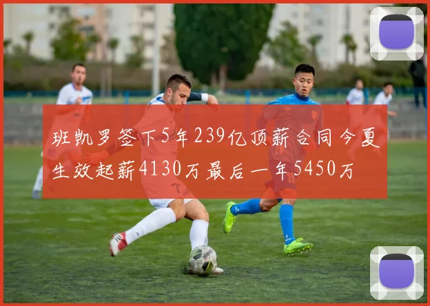 班凯罗签下5年239亿顶薪合同今夏生效起薪4130万最后一年5450万