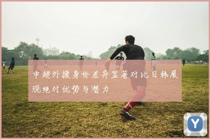 中超外援身价差异显著对比日韩展现绝对优势与潜力