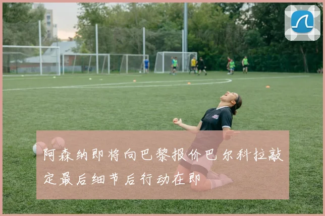 阿森纳即将向巴黎报价巴尔科拉敲定最后细节后行动在即