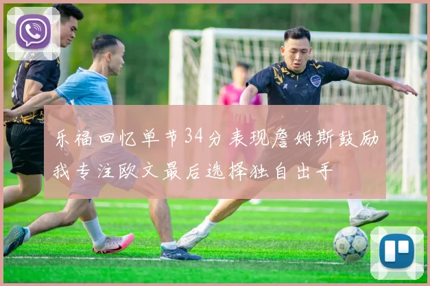 乐福回忆单节34分表现詹姆斯鼓励我专注欧文最后选择独自出手
