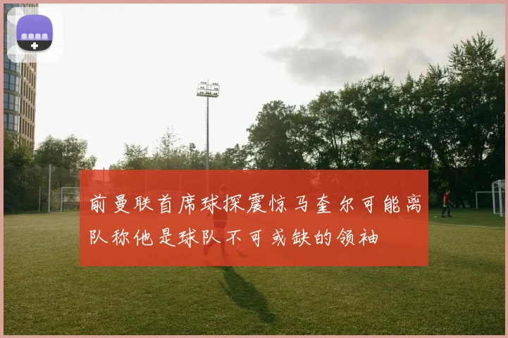 前曼联首席球探震惊马奎尔可能离队称他是球队不可或缺的领袖