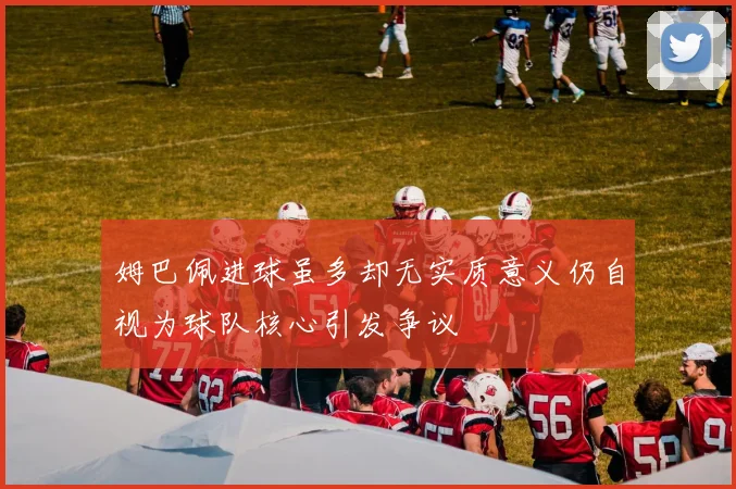 姆巴佩进球虽多却无实质意义仍自视为球队核心引发争议
