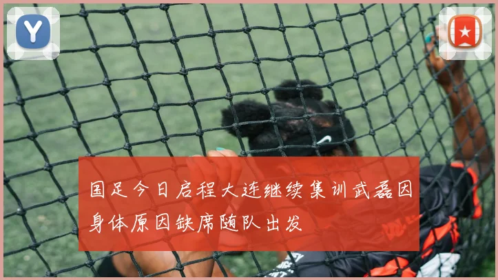 国足今日启程大连继续集训武磊因身体原因缺席随队出发