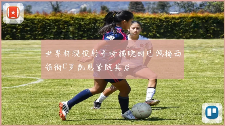 世界杯现役射手榜揭晓姆巴佩梅西领衔C罗凯恩紧随其后