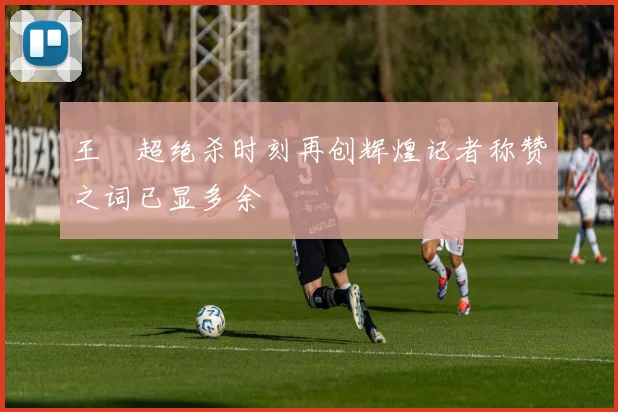 王燊超绝杀时刻再创辉煌记者称赞之词已显多余