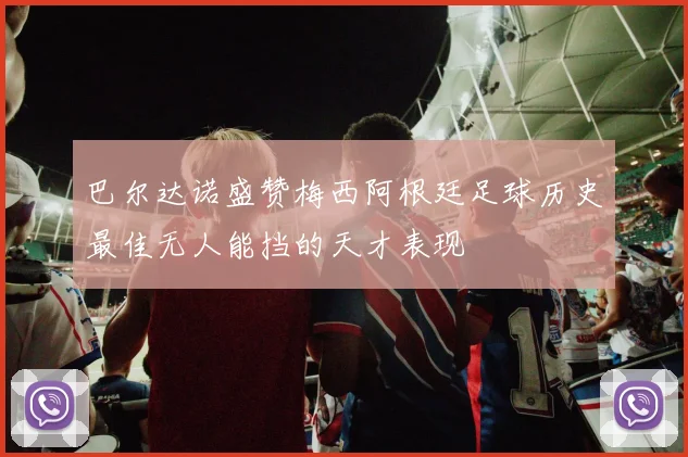 巴尔达诺盛赞梅西阿根廷足球历史最佳无人能挡的天才表现